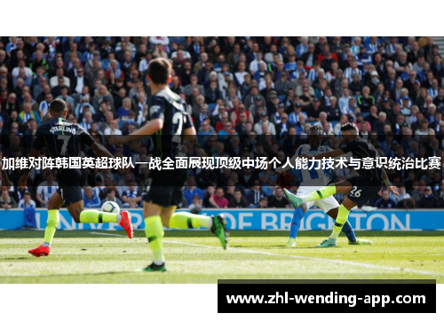 加维对阵韩国英超球队一战全面展现顶级中场个人能力技术与意识统治比赛