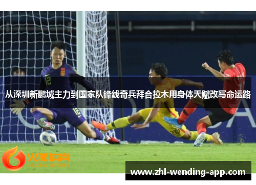 从深圳新鹏城主力到国家队锋线奇兵拜合拉木用身体天赋改写命运路 从深圳新鹏城主力到国家队锋线奇兵拜合拉木用身体天赋改写命运路