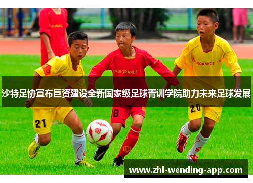 沙特足协宣布巨资建设全新国家级足球青训学院助力未来足球发展