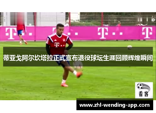 蒂亚戈阿尔坎塔拉正式宣布退役球坛生涯回顾辉煌瞬间