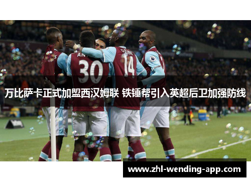 万比萨卡正式加盟西汉姆联 铁锤帮引入英超后卫加强防线 万比萨卡正式加盟西汉姆联 铁锤帮引入英超后卫加强防线